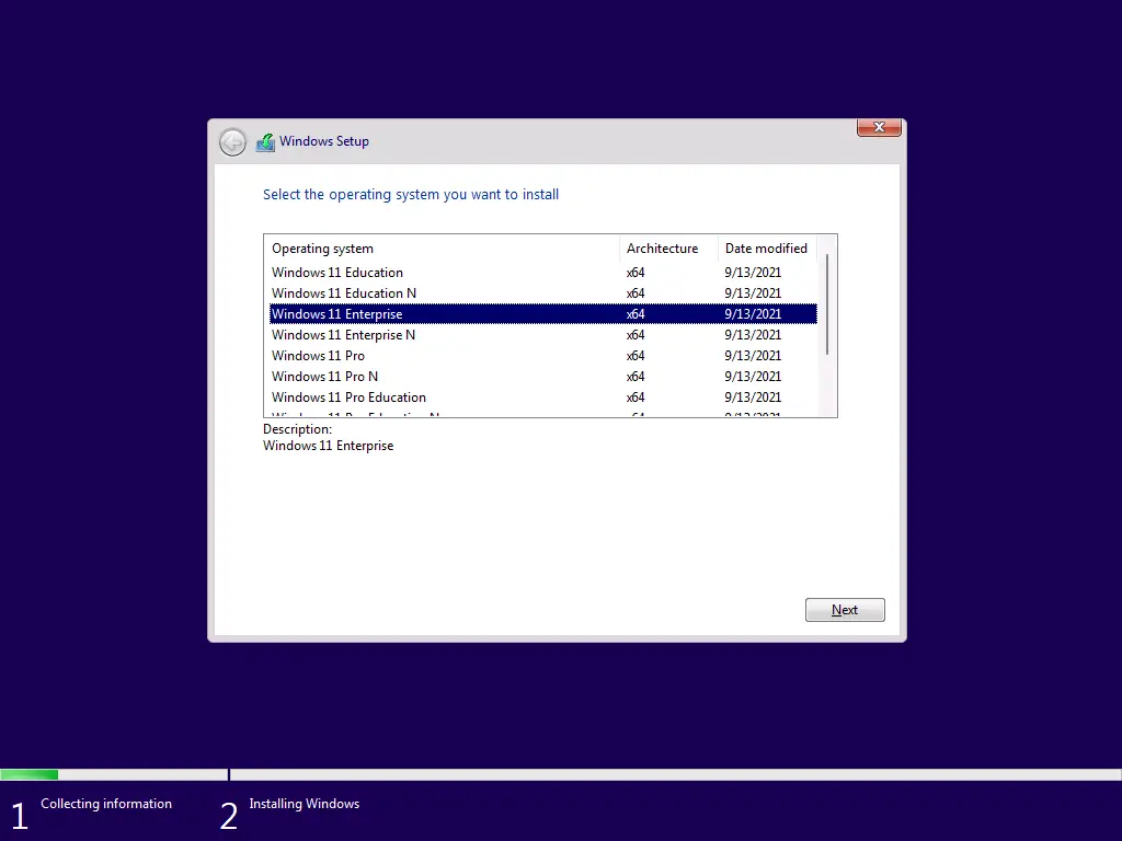 Architecture 
Collecting information 
Windows Setup 
Select the operating system you want to install 
Operating system 
Windows Il Education 
Windowsll Education N 
Uindcws Il Enterprise 
Windows Il Enterprise N 
Windows Il Pro 
Windows Il Pro N 
Windows Il Pro Education 
Description: 
Windows Il Enterprise 
Installing Windows 
Date modfied 
9/13/2021 
9/13/2021 
g,'13/2021 
913/2021 
9/13/2021 
9/13/2021 
9/13/2021 