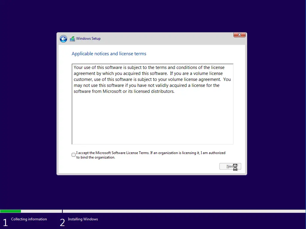 Collecting information 
Windows Setup 
Applicable notices and license terms 
Your use of this software is subject to the terms and conditions of the license 
agreement by which you acquired this software. If you are a volume license 
customer, use of this software is subject to your volume license agreement. You 
may not use this software if you have not validly acquired a license for the 
software from Microsoft or its licensed distributors. 
I accept the Microsoft Software License Terms. If an organization is licensing it, I am authorized 
to bind the organization. 
Installing Windows 