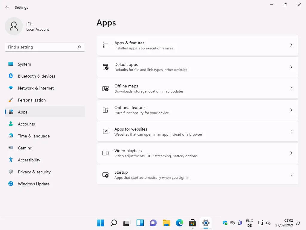 Settings 
Local Account 
F-ind a setting 
System 
Bluetooth & devices 
Network & internet 
Personalization 
Apps 
Accounts 
Time & language 
Gaming 
Accessibility 
Privacy & security 
Windows Update 
Apps 
Apps & features 
Installed apps, app execution aliases 
Default apps 
Defaults for file and link types, other defaults 
Offine maps 
Downloads, storage location, map updates 
Optional features 
Extra functionality for your device 
Apps for websites 
Websites that can open in an app instead of a browser 
Video playback 
Video adjustments, HOR streaming, battery options 
Sta rtup 
Apps that start automatically when you sign in 
ENG 
02:02 
27/09/2021 