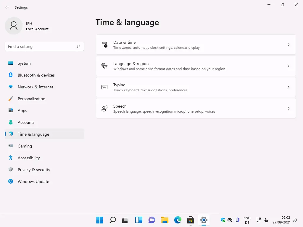 Settings 
Local Account 
F-ind a setting 
System 
Bluetooth & devices 
Network & internet 
Personalization 
Apps 
Accounts 
Time & language 
Gaming 
Accessibility 
Privacy & security 
Windows Update 
Time & language 
g) 
Date & time 
Time zones, automatic clock settings, calendar display 
Language & region 
Windows and some apps format dates and time based on your region 
Typing 
Touch keyboard, text suggestions, preferences 
Speech 
Speech language, speech recognition microphone setup, voices 
ENG 
02:02 
27/09/2021 