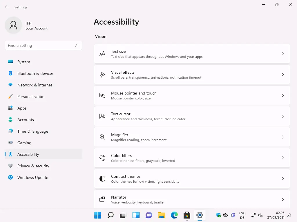 Settings 
Local Account 
F-ind a setting 
System 
Bluetooth & devices 
Network & internet 
Personalization 
Apps 
Accounts 
Time & language 
Gaming 
Accessibility 
Privacy & security 
Windows Update 
Accessibility 
Vision 
IAb 
Text size 
Text size that appears throughout Windows and your apps 
Visual effects 
Scroll bars, transparency, animations, notification timeout 
Mouse pointer and touch 
Mouse pointer color, size 
Text cursor 
Appearance and thickness, text cursor indicator 
Magnifier 
Magnifier reading, zoom increment 
Color filters 
Colorblindness filters, gray'scale, inverted 
Contrast themes 
Color themes for low vision, light sensitivity 
Narrator 
Voice, verbosity, keyboard, braille 
ENG 
02:03 
27/09/2021 