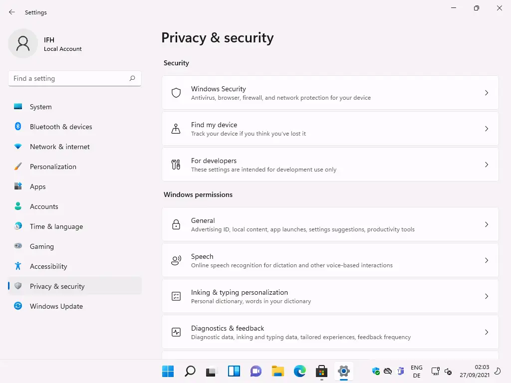 Settings 
Local Account 
F-ind a setting 
System 
Bluetooth & devices 
Network & internet 
Personalization 
Apps 
Accounts 
Time & language 
Gaming 
Accessibility 
Privacy & security 
Windows Update 
Privacy & security 
Security 
Windows Security 
Antivirus, browser, firewall, and network protection for your device 
Find my device 
Track your device if you think you've lost it 
For developers 
These settings are intended for development use only 
Windows permissions 
g) 
General 
Advertising 10, local content, app launches, settings suggestions, productivity tools 
Speech 
Online speech recognition for dictation and other voice-based interactions 
Inking & typ•ng personalization 
Personal dictionary, words in your dictionary 
Diagnostics & feedback 
Diagnostic data, inking and typing data, tailored experiences, feedback frequency 
ENG 
02:03 
27/09/2021 
