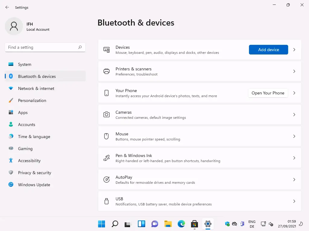Settings 
Local Account 
F-ind a setting 
System 
Bluetooth & devices 
Network & internet 
Personalization 
Apps 
Accounts 
Time & language 
Gaming 
Accessibility 
Privacy & security 
Windows Update 
Bluetooth & devices 
8 
Devi ces 
Mouse, keyboard, pen, audio, displays and docks, other devices 
Printers & scanners 
Preferences, troubleshoot 
Your Phone 
Instantly access your Android device's photos, texts, and more 
Cameras 
Connected cameras, default image settings 
Mouse 
Buttons, mouse pointer speed, scrolling 
Pen & Windows Ink 
Right-handed or left-handed, pen button shortcuts, handwriting 
AutoPlay 
Defaults for removable drives and memory cards 
USB 
Notifications, LISB battery saver, mobile device preferences 
Add device 
Open Your Phone 
ENG 
59 
27/09/2021 