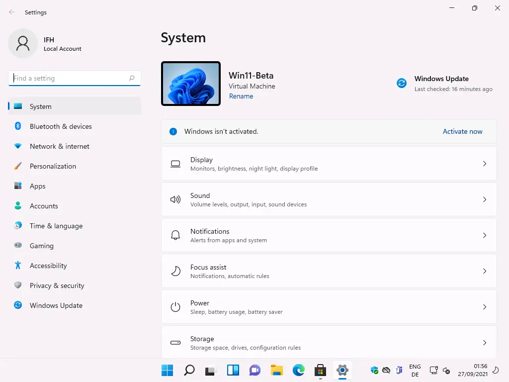 Settings 
Local Account 
ind a setting 
System 
Bluetooth & devices 
Network & internet 
Personalization 
Apps 
Accounts 
Time & language 
Gaming 
Accessibility 
Privacy & security 
Windows Update 
System 
Windows Update 
Last checked: 16 minutes ago 
0) 
Win11-Beta 
Virtual Machine 
Rename 
Windows isn't activated. 
Display 
Monitors, brightness, night light, display profile 
Sound 
Volume levels, output, input, sound devices 
Notifications 
Alerts from apps and system 
Focus assist 
Notifications, automatic rules 
Power 
Sleep, battery usage, battery saver 
Storage 
Storage space, drives, configuration rules 
ENG 
Activate now 
56 
27/09/2021 